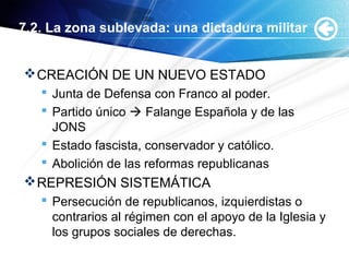 7.2. La zona sublevada: una dictadura militar
CREACIÓN DE UN NUEVO ESTADO
 Junta de Defensa con Franco al poder.
 Partido único  Falange Española y de las
JONS
 Estado fascista, conservador y católico.
 Abolición de las reformas republicanas
REPRESIÓN SISTEMÁTICA
 Persecución de republicanos, izquierdistas o
contrarios al régimen con el apoyo de la Iglesia y
los grupos sociales de derechas.
 