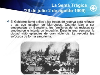 La Sema Trágica
(26 de julio-2 de agosto 1909)
 El Gobierno llamó a filas a las tropas de reserva para reforzar
a las que estaban en Marruecos. Cuando iban a ser
embarcadas en Barcelona, los familiares de los reclutas se
amotinaron e intentaron impedirlo. Durante una semana, la
ciudad vivió episodios de gran violencia. La revuelta fue
sofocada de forma sangrienta.
 
