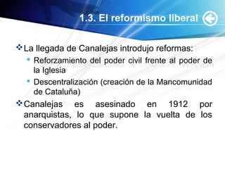 1.3. El reformismo liberal
La llegada de Canalejas introdujo reformas:
 Reforzamiento del poder civil frente al poder de
la Iglesia
 Descentralización (creación de la Mancomunidad
de Cataluña)
Canalejas es asesinado en 1912 por
anarquistas, lo que supone la vuelta de los
conservadores al poder.
 