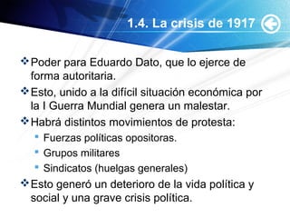 1.4. La crisis de 1917
Poder para Eduardo Dato, que lo ejerce de
forma autoritaria.
Esto, unido a la difícil situación económica por
la I Guerra Mundial genera un malestar.
Habrá distintos movimientos de protesta:
 Fuerzas políticas opositoras.
 Grupos militares
 Sindicatos (huelgas generales)
Esto generó un deterioro de la vida política y
social y una grave crisis política.
 