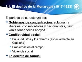 2.1. El declive de la Monarquía (1917-1923)
El periodo se caracteriza por:
Gobiernos de concentración: aglutinan a
liberales, conservadores y nacionalistas, pero
van a tener pocos apoyos.
Conflictividad social:
 En la industria y los obreros (especialmente en
Cataluña)
 Problemas en el campo
 Violencia social
La derrota de Annual
 