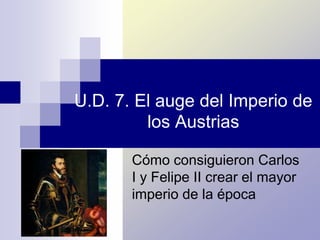 U.D. 7. El auge del Imperio de
los Austrias
Cómo consiguieron Carlos
I y Felipe II crear el mayor
imperio de la época
 