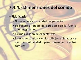 7.4.4.- Dimensiones del sonido
–Fidelidad:
• No se refiere a su calidad de grabación.
• Se refiere al grado de parecido con la fuente
que imaginamos.
• Es una cuestión de expectativas.
• En el cine cómico y en los dibujos animados se
usa la infidelidad para provocar efectos
cómicos.
 