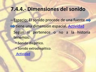 7.4.4.- Dimensiones del sonido
–Espacio: El sonido procede de una fuente
tiene una dimensión espacial. Actividad
Según si pertenece o no a la historia
tenemos:
• Sonido diegético.
• Sonido extradiegético.
Actividad
 