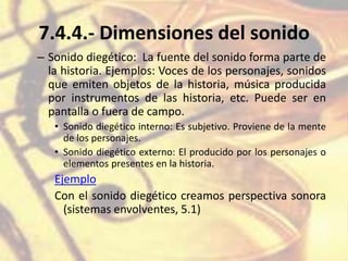 7.4.4.- Dimensiones del sonido
– Sonido diegético: La fuente del sonido forma parte de
la historia. Ejemplos: Voces de los personajes, sonidos
que emiten objetos de la historia, música producida
por instrumentos de las historia, etc. Puede ser en
pantalla o fuera de campo.
• Sonido diegético interno: Es subjetivo. Proviene de la mente
de los personajes.
• Sonido diegético externo: El producido por los personajes o
elementos presentes en la historia.
Ejemplo
Con el sonido diegético creamos perspectiva sonora
(sistemas envolventes, 5.1)
 