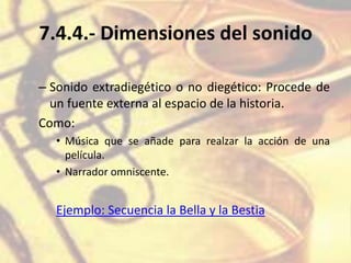 7.4.4.- Dimensiones del sonido
– Sonido extradiegético o no diegético: Procede de
un fuente externa al espacio de la historia.
Como:
• Música que se añade para realzar la acción de una
película.
• Narrador omniscente.
Ejemplo: Secuencia la Bella y la Bestia
 