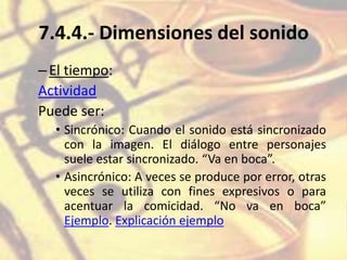 7.4.4.- Dimensiones del sonido
–El tiempo:
Actividad
Puede ser:
• Sincrónico: Cuando el sonido está sincronizado
con la imagen. El diálogo entre personajes
suele estar sincronizado. “Va en boca”.
• Asincrónico: A veces se produce por error, otras
veces se utiliza con fines expresivos o para
acentuar la comicidad. “No va en boca”
Ejemplo. Explicación ejemplo
 