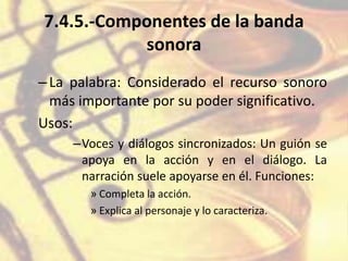 7.4.5.-Componentes de la banda
sonora
–La palabra: Considerado el recurso sonoro
más importante por su poder significativo.
Usos:
–Voces y diálogos sincronizados: Un guión se
apoya en la acción y en el diálogo. La
narración suele apoyarse en él. Funciones:
» Completa la acción.
» Explica al personaje y lo caracteriza.
 