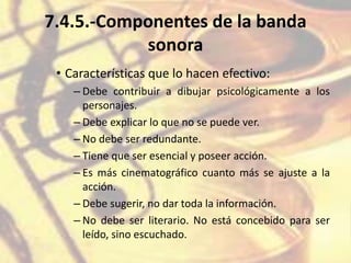 7.4.5.-Componentes de la banda
sonora
• Características que lo hacen efectivo:
– Debe contribuir a dibujar psicológicamente a los
personajes.
– Debe explicar lo que no se puede ver.
– No debe ser redundante.
– Tiene que ser esencial y poseer acción.
– Es más cinematográfico cuanto más se ajuste a la
acción.
– Debe sugerir, no dar toda la información.
– No debe ser literario. No está concebido para ser
leído, sino escuchado.
 