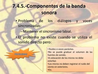 7.4.5.-Componentes de la banda
sonora
• Problema de los diálogos y voces
sincronizadas:
–Mantener el sincronismo labial.
• El problema no existe cuando se utiliza el
sonido directo pero:
• Ruidos o voces parásitas.
•No se puede graduar el volumen de las
fuentes de sonido.
•A colocación de los micros no debe
estorbar.
•Los micros no deben registrar el ruido del
viento en exteriores.
•Etc.
 