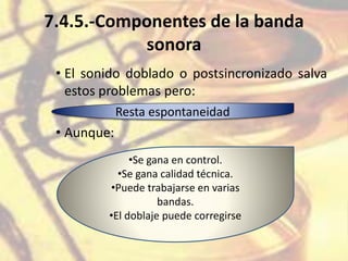 7.4.5.-Componentes de la banda
sonora
• El sonido doblado o postsincronizado salva
estos problemas pero:
• Aunque:
Resta espontaneidad
•Se gana en control.
•Se gana calidad técnica.
•Puede trabajarse en varias
bandas.
•El doblaje puede corregirse
 