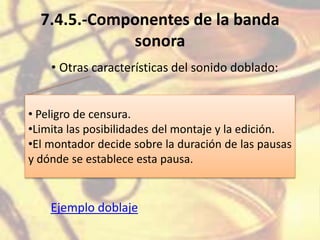 7.4.5.-Componentes de la banda
sonora
• Otras características del sonido doblado:
• Peligro de censura.
•Limita las posibilidades del montaje y la edición.
•El montador decide sobre la duración de las pausas
y dónde se establece esta pausa.
Ejemplo doblaje
 