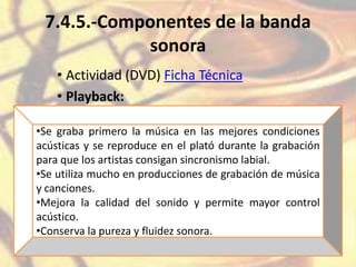 7.4.5.-Componentes de la banda
sonora
• Actividad (DVD) Ficha Técnica
• Playback:
•Se graba primero la música en las mejores condiciones
acústicas y se reproduce en el plató durante la grabación
para que los artistas consigan sincronismo labial.
•Se utiliza mucho en producciones de grabación de música
y canciones.
•Mejora la calidad del sonido y permite mayor control
acústico.
•Conserva la pureza y fluidez sonora.
 