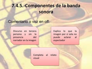 7.4.5.-Componentes de la banda
sonora
• Comentario o voz en off:
Discurso en tercera
persona y sin la
presencia del
narrador en la imagen
Explica lo que la
imagen por sí sola no
puede aclarar al
espectador
Completa al relato
visual
 