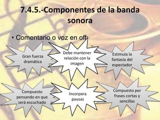 7.4.5.-Componentes de la banda
sonora
• Comentario o voz en off:
Gran fuerza
dramática
Estimula la
fantasía del
espectador
Compuesto
pensando en que
será escuchado
Compuesto por
frases cortas y
sencillas
Debe mantener
relación con la
imagen
Incorpora
pausas
 