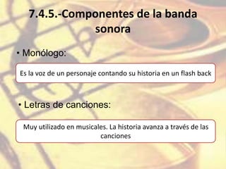 7.4.5.-Componentes de la banda
sonora
• Monólogo:
Es la voz de un personaje contando su historia en un flash back
• Letras de canciones:
Muy utilizado en musicales. La historia avanza a través de las
canciones
 