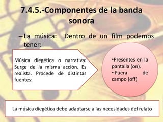 7.4.5.-Componentes de la banda
sonora
–La música: Dentro de un film podemos
tener:
Música diegética o narrativa:
Surge de la misma acción. Es
realista. Procede de distintas
fuentes:
•Presentes en la
pantalla (on).
• Fuera de
campo (off)
La música diegética debe adaptarse a las necesidades del relato
 