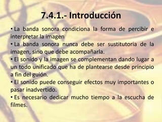 7.4.1.- Introducción
• La banda sonora condiciona la forma de percibir e
interpretar la imagen
• La banda sonora nunca debe ser sustitutoria de la
imagen, sino que debe acompañarla.
• El sonido y la imagen se complementan dando lugar a
un todo unificado que ha de plantearse desde principio
a fin del guión.
• El sonido puede conseguir efectos muy importantes o
pasar inadvertido.
• Es necesario dedicar mucho tiempo a la escucha de
filmes.
 