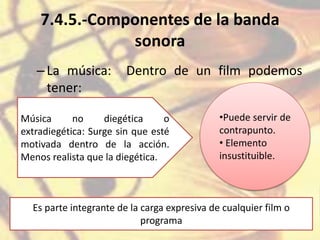 7.4.5.-Componentes de la banda
sonora
–La música: Dentro de un film podemos
tener:
Música no diegética o
extradiegética: Surge sin que esté
motivada dentro de la acción.
Menos realista que la diegética.
•Puede servir de
contrapunto.
• Elemento
insustituible.
Es parte integrante de la carga expresiva de cualquier film o
programa
 