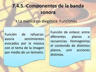 7.4.5.-Componentes de la banda
sonora
• La música no diegética: Funciones
Función de refuerzo:
asocia sentimientos
evocados por la música
con el tema de la imagen
por medio de un leimotiv.
Función de enlace: entre
diferentes planos o
secuencias. Homogeiniza
el contenido de distintos
planos, unir acciones
distintas.
 