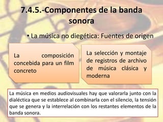7.4.5.-Componentes de la banda
sonora
• La música no diegética: Fuentes de origen
La composición
concebida para un film
concreto
La selección y montaje
de registros de archivo
de música clásica y
moderna
La música en medios audiovisuales hay que valorarla junto con la
dialéctica que se establece al combinarla con el silencio, la tensión
que se genera y la interrelación con los restantes elementos de la
banda sonora.
 