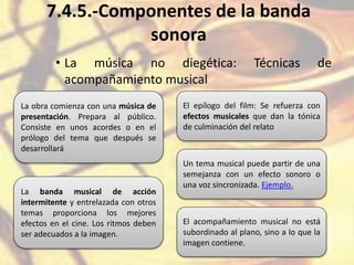 7.4.5.-Componentes de la banda
sonora
• La música no diegética: Técnicas de
acompañamiento musical
La obra comienza con una música de
presentación. Prepara al público.
Consiste en unos acordes o en el
prólogo del tema que después se
desarrollará
El epílogo del film: Se refuerza con
efectos musicales que dan la tónica
de culminación del relato
La banda musical de acción
intermitente y entrelazada con otros
temas proporciona los mejores
efectos en el cine. Los ritmos deben
ser adecuados a la imagen.
Un tema musical puede partir de una
semejanza con un efecto sonoro o
una voz sincronizada. Ejemplo.
El acompañamiento musical no está
subordinado al plano, sino a lo que la
imagen contiene.
 