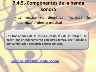 7.4.5.-Componentes de la banda
sonora
• La música no diegética: Técnicas de
acompañamiento musical
Las transiciones de la música, como las de la imagen, se
hacen por encadenamiento con otros temas, por fundido o
por combinación con otros efectos sonoros.
Cómo se hace una Banda Sonora
 