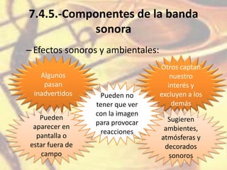 7.4.5.-Componentes de la banda
sonora
–Efectos sonoros y ambientales:
Algunos
pasan
inadvertidos
Otros captan
nuestro
interés y
excluyen a los
demás
Pueden
aparecer en
pantalla o
estar fuera de
campo
Sugieren
ambientes,
atmósferas y
decorados
sonoros
Pueden no
tener que ver
con la imagen
para provocar
reacciones
 