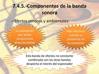 7.4.5.-Componentes de la banda
sonora
–Efectos sonoros y ambientales:
La separación
por pistas
proporciona
direccionalidad
Más efectivos
cuando su
presencia no
es constante
Esta banda de efectos no constante
combinada con las otras bandas
despierta el interés del espectador
 