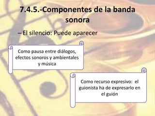 7.4.5.-Componentes de la banda
sonora
–El silencio: Puede aparecer
Como pausa entre diálogos,
efectos sonoros y ambientales
y música
Como recurso expresivo: el
guionista ha de expresarlo en
el guión
 