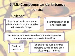 7.4.5.-Componentes de la banda
sonora
–El silencio:
Si se introduce bruscamente
añade dramatismo, expectativa
e interés a la imagen.
Su introducción ha de
estar justificada
La ausencia de silencio condiciona situaciones, como
angustia con una gran eficacia dramática
Puede no
aparecer
En ocasiones puede ser más
expresivo que la palabra y más
efectivo que la música
 