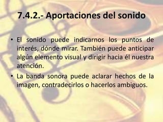 7.4.2.- Aportaciones del sonido
• El sonido puede indicarnos los puntos de
interés, dónde mirar. También puede anticipar
algún elemento visual y dirigir hacia él nuestra
atención.
• La banda sonora puede aclarar hechos de la
imagen, contradecirlos o hacerlos ambiguos.
 