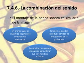 7.4.6.-La combinación del sonido
• El montaje de la banda sonora es similar al
de la imagen.
En primer lugar se
eligen los fragmentos
sonoros más
adecuados.
También se pueden
introducir sonidos no
procedentes de la
grabación
Los sonidos se pueden
manipular para alterar
sus características
acústicas.
 