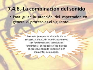 7.4.6.-La combinación del sonido
• Para guiar la atención del espectador en
general el proceso es el siguiente:
Pero esta jerarquía es alterable. En las
secuencias de acción los efectos sonoros
son fundamentales, la música es
fundamental en los bailes y los diálogos
en las secuencias de transición o en
momentos de emoción.
 