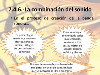 7.4.6.-La combinación del sonido
• En el proceso de creación de la banda
sonora…
En primer lugar
insertamos nuestros
efectos, sonidos,
música, diálogos,
etc., en las bandas
de sonido
Cuando se hayan
sincronizado todos
los elementos,
realizamos tres
pistas máster de
sonido: palabra,
música y efectos
Finalmente se mezcla, combinando las
tres pistas en una sola banda máster
que se incorpora al film o programa
 