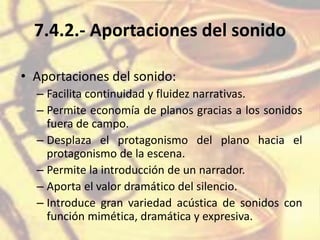 7.4.2.- Aportaciones del sonido
• Aportaciones del sonido:
– Facilita continuidad y fluidez narrativas.
– Permite economía de planos gracias a los sonidos
fuera de campo.
– Desplaza el protagonismo del plano hacia el
protagonismo de la escena.
– Permite la introducción de un narrador.
– Aporta el valor dramático del silencio.
– Introduce gran variedad acústica de sonidos con
función mimética, dramática y expresiva.
 