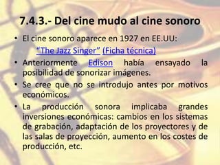 7.4.3.- Del cine mudo al cine sonoro
• El cine sonoro aparece en 1927 en EE.UU:
“The Jazz Singer” (Ficha técnica)
• Anteriormente Edison había ensayado la
posibilidad de sonorizar imágenes.
• Se cree que no se introdujo antes por motivos
económicos.
• La producción sonora implicaba grandes
inversiones económicas: cambios en los sistemas
de grabación, adaptación de los proyectores y de
las salas de proyección, aumento en los costes de
producción, etc.
 