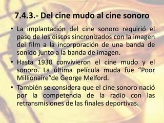 7.4.3.- Del cine mudo al cine sonoro
• La implantación del cine sonoro requirió el
paso de los discos sincronizados con la imagen
del film a la incorporación de una banda de
sonido junto a la banda de imagen.
• Hasta 1930 convivieron el cine mudo y el
sonoro. La última película muda fue “Poor
Millionaire”de George Melford.
• También se considera que el cine sonoro nació
por la competencia de la radio con las
retransmisiones de las finales deportivas.
 