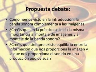 Propuesta debate:
• Como hemos visto en la introducción, la
banda sonora complementa a las imágenes.
• ¿Creéis que en la práctica se le da la misma
importancia al montaje de imágenes y al
montaje de la banda sonora?
• ¿Creéis que siempre existe equilibrio entre la
información que nos proporciona la imagen y
la que nos proporciona el sonido en una
producción audiovisual?
 