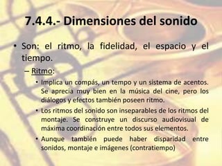 7.4.4.- Dimensiones del sonido
• Son: el ritmo, la fidelidad, el espacio y el
tiempo.
– Ritmo:
• Implica un compás, un tempo y un sistema de acentos.
Se aprecia muy bien en la música del cine, pero los
diálogos y efectos también poseen ritmo.
• Los ritmos del sonido son inseparables de los ritmos del
montaje. Se construye un discurso audiovisual de
máxima coordinación entre todos sus elementos.
• Aunque también puede haber disparidad entre
sonidos, montaje e imágenes (contratiempo)
 