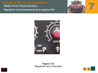 7
Figura 7.31.
Regulación de la intensidad.
Soldaduras TIG y por arco sumergidoSoldaduras TIG y por arco sumergido
PRÁCTICAPRÁCTICA PROFESIONAL
Regulación de los parámetros de la máquina TIG
 