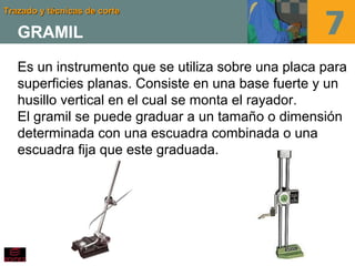 Trazado y técnicas de corteTrazado y técnicas de corte
GRAMIL
Es un instrumento que se utiliza sobre una placa para
superficies planas. Consiste en una base fuerte y un
husillo vertical en el cual se monta el rayador.
El gramil se puede graduar a un tamaño o dimensión
determinada con una escuadra combinada o una
escuadra fija que este graduada.
 