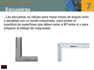 Trazado y técnicas de corteTrazado y técnicas de corte
Escuadras
- Las escuadras se utilizan para trazar líneas de ángulo recto
o paralelas con un borde maquinado, para probar la
exactitud de superficies que deben estar a 90°entre si y para
preparar el trabajo de maquinado.
 
