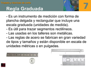 Trazado y técnicas de corteTrazado y técnicas de corte
Regla Graduada
- Es un instrumento de medición con forma de
plancha delgada y rectangular que incluye una
escala graduada (unidades de medida).
- Es útil para trazar segmentos rectilíneos.
- Las usadas en los talleres son metálicas.
- Las reglas de acero se fabrican en gran variedad
de tipos y tamaños y están disponible en escala de
unidades métricas o en pulgadas.
 