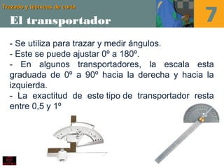 Trazado y técnicas de corteTrazado y técnicas de corte
El transportador
- Se utiliza para trazar y medir ángulos. 
- Este se puede ajustar 0º a 180º.
- En algunos transportadores, la escala esta
graduada de 0º a 90º hacia la derecha y hacia la
izquierda.
- La exactitud de este tipo de transportador resta
entre 0,5 y 1º
 