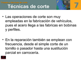 Trazado y técnicas de corteTrazado y técnicas de corte
Técnicas de corte
• Las operaciones de corte son muy
empleadas en la fabricación de vehículos,
pues el acero llega a las fabricas en bobinas
y perfiles.
• En la reparación también se emplean con
frecuencia, desde el simple corte de un
tornillo o pasador hasta una sustitución
parcial en carrocería.
 