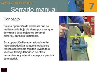 Trazado y técnicas de corteTrazado y técnicas de corte
Serrado manual
Concepto
Es una operación de desbaste que se
realiza con la hoja de sierra por arranque
de viruta y cuyo objeto es cortar el
material, parcial o totalmente.
Esta operación llevada racionalmente
resulta productiva ya que el trabajo se
realiza con notable rapidez, evitando a
veces el trabajo laborioso de otras
herramientas y además con poca perdida
de material.
 