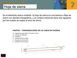 Trazado y técnicas de corteTrazado y técnicas de corte
Hoja de sierra
Es el elemento activo cortante la hoja de sierra es una lamina o fleje de
acero con dientes triangulares, y en ambos extremos tiene dos agujeros
por los cuales se sujeta al arco de sierra.
 
