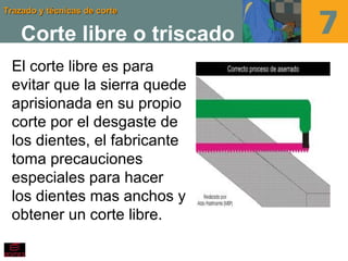 Trazado y técnicas de corteTrazado y técnicas de corte
Corte libre o triscado
El corte libre es para
evitar que la sierra quede
aprisionada en su propio
corte por el desgaste de
los dientes, el fabricante
toma precauciones
especiales para hacer
los dientes mas anchos y
obtener un corte libre.
 