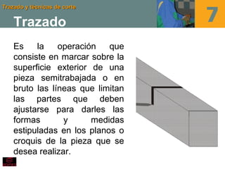 Trazado y técnicas de corteTrazado y técnicas de corte
Trazado
Es la operación que
consiste en marcar sobre la
superficie exterior de una
pieza semitrabajada o en
bruto las líneas que limitan
las partes que deben
ajustarse para darles las
formas y medidas
estipuladas en los planos o
croquis de la pieza que se
desea realizar.
 